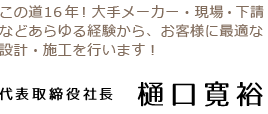 代表取締役社長 樋口寛裕 この道16年!大手メーカー・現場・下請などあらゆる経験から、お客様に最適な設計・施工を行います!